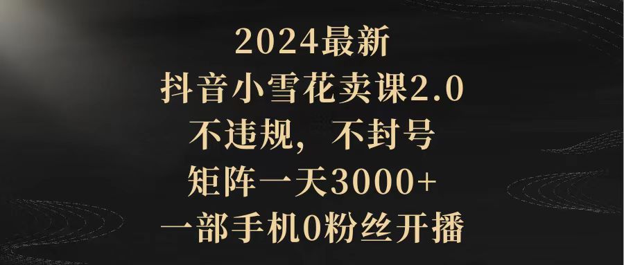 2024最新抖音小雪花卖课2.0 不违规 不封号 矩阵一天3000+一部手机0粉丝开播-风向旗